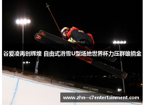 谷爱凌再创辉煌 自由式滑雪U型场地世界杯力压群雄摘金