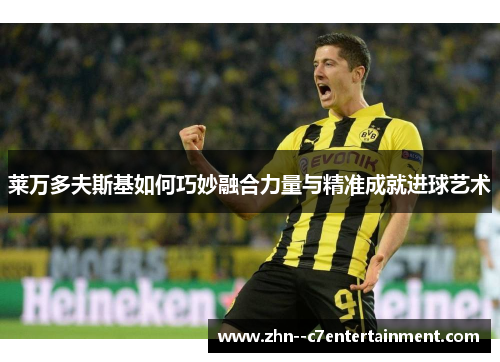 莱万多夫斯基如何巧妙融合力量与精准成就进球艺术