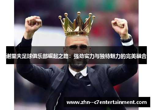 谢里夫足球俱乐部崛起之路：强劲实力与独特魅力的完美融合