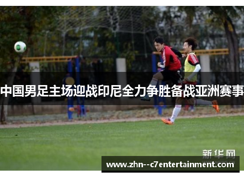 中国男足主场迎战印尼全力争胜备战亚洲赛事