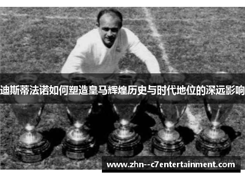 迪斯蒂法诺如何塑造皇马辉煌历史与时代地位的深远影响