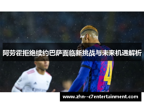阿劳霍拒绝续约巴萨面临新挑战与未来机遇解析