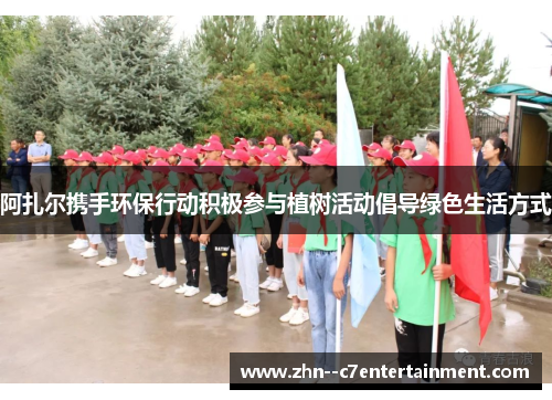 阿扎尔携手环保行动积极参与植树活动倡导绿色生活方式