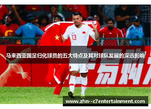 马来西亚国足归化球员的五大特点及其对球队发展的深远影响