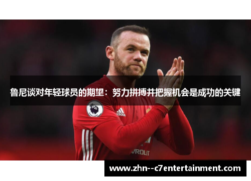 鲁尼谈对年轻球员的期望：努力拼搏并把握机会是成功的关键