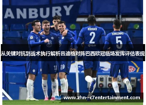 从关键对抗到战术执行解析吕迪格对阵巴西欧冠临场发挥评估表现 从关键对抗到战术执行解析吕迪格对阵巴西欧冠临场发挥评估表现