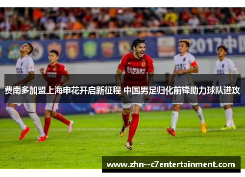 费南多加盟上海申花开启新征程 中国男足归化前锋助力球队进攻
