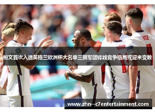鲍文首次入选英格兰欧洲杯大名单三狮军团锋线竞争格局或迎来变数