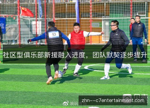 社区型俱乐部新援融入进度,团队默契逐步提升 社区型俱乐部新援融入进度,团队默契逐步提升